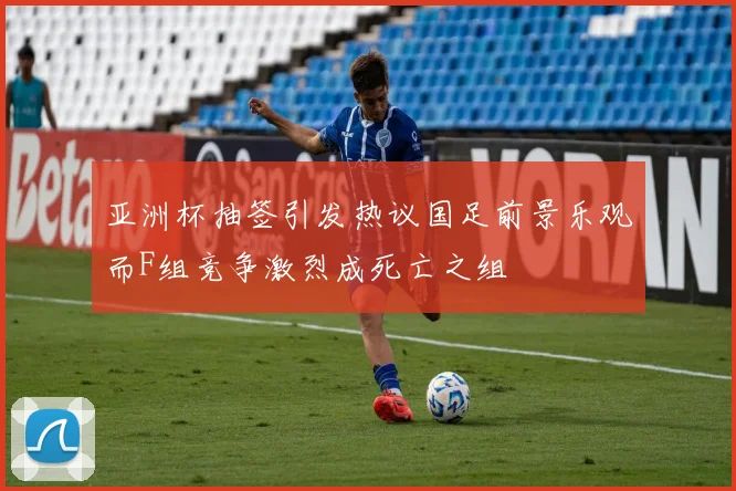 亚洲杯抽签引发热议国足前景乐观而F组竞争激烈成死亡之组