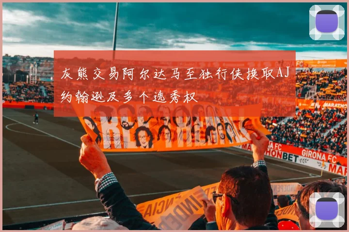 灰熊交易阿尔达马至独行侠换取AJ约翰逊及多个选秀权