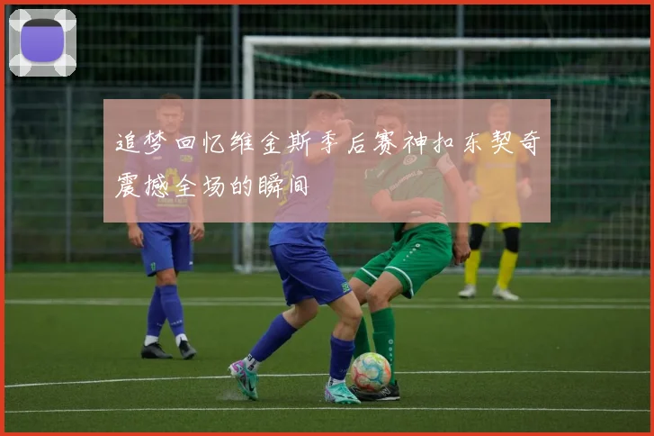 追梦回忆维金斯季后赛神扣东契奇震撼全场的瞬间