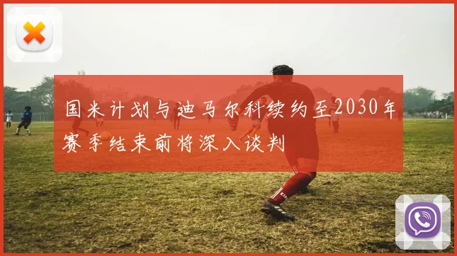 国米计划与迪马尔科续约至2030年赛季结束前将深入谈判