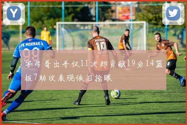 字母哥出手仅11次却贡献19分14篮板7助攻表现依旧抢眼