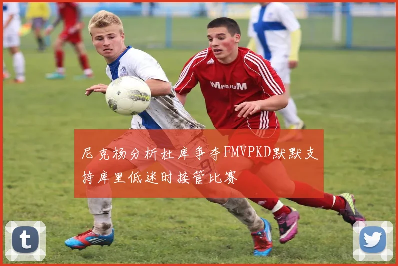尼克杨分析杜库争夺FMVPKD默默支持库里低迷时接管比赛
