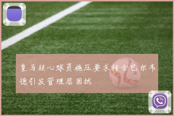 皇马核心球员施压要求转会巴尔韦德引发管理层困扰