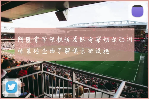 阿隆索带领教练团队考察切尔西训练基地全面了解俱乐部设施