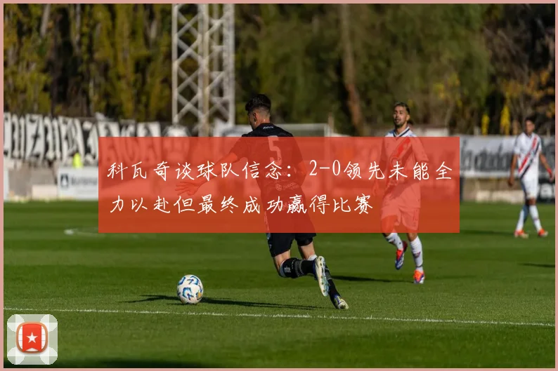 科瓦奇谈球队信念：2-0领先未能全力以赴但最终成功赢得比赛