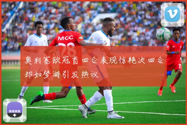 奥利塞欧冠首回合表现惊艳次回合却如梦游引发热议