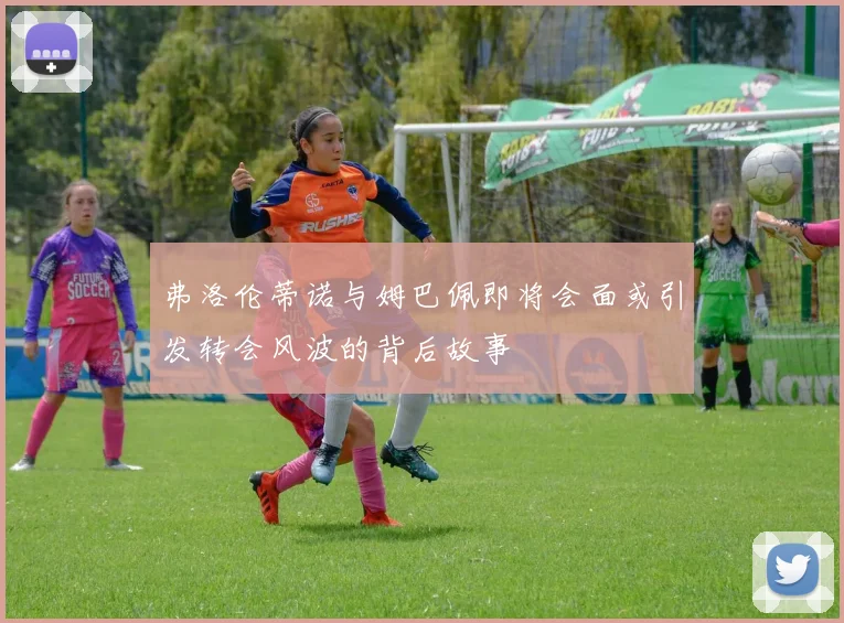 弗洛伦蒂诺与姆巴佩即将会面或引发转会风波的背后故事