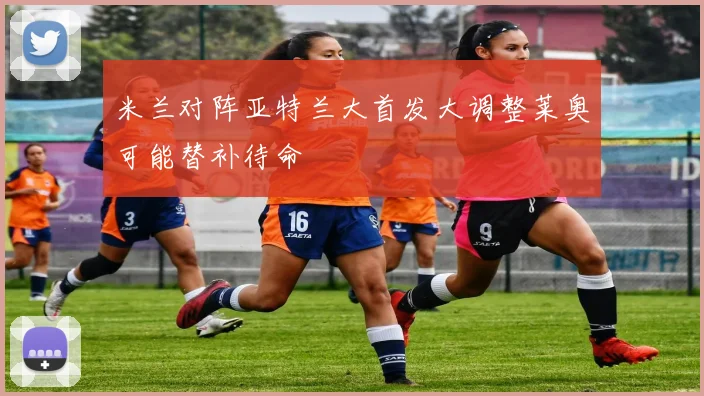米兰对阵亚特兰大首发大调整莱奥可能替补待命