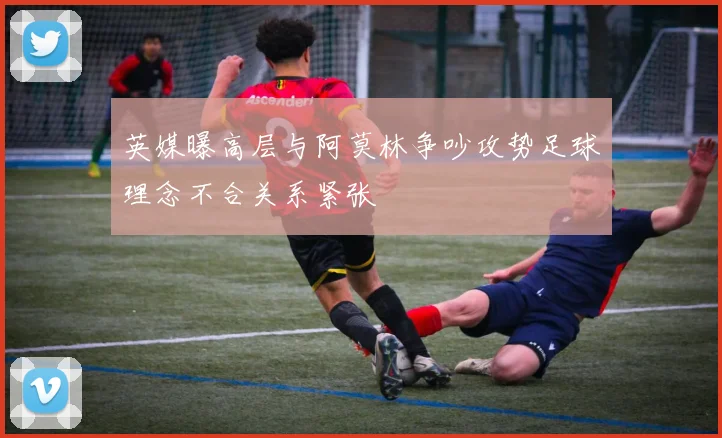 英媒曝高层与阿莫林争吵攻势足球理念不合关系紧张