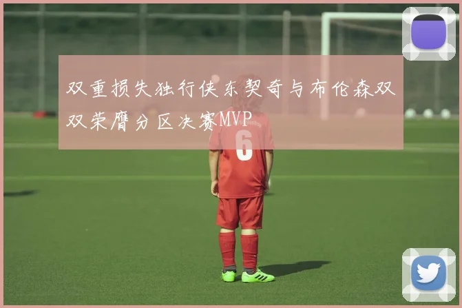 双重损失独行侠东契奇与布伦森双双荣膺分区决赛MVP