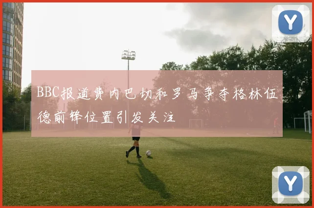 BBC报道费内巴切和罗马争夺格林伍德前锋位置引发关注