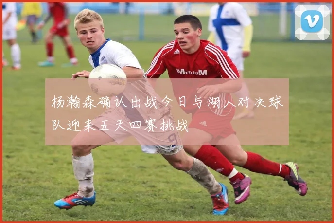 杨瀚森确认出战今日与湖人对决球队迎来五天四赛挑战