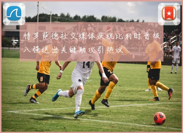 特罗萨德社交媒体庆祝比利时晋级八强送出关键助攻引热议