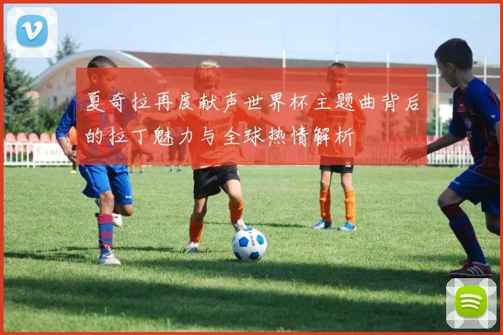 夏奇拉再度献声世界杯主题曲背后的拉丁魅力与全球热情解析