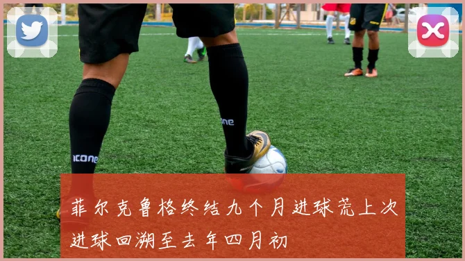 菲尔克鲁格终结九个月进球荒上次进球回溯至去年四月初