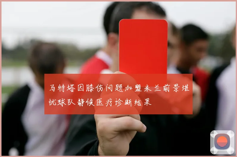 马特塔因膝伤问题加盟米兰前景堪忧球队静候医疗诊断结果