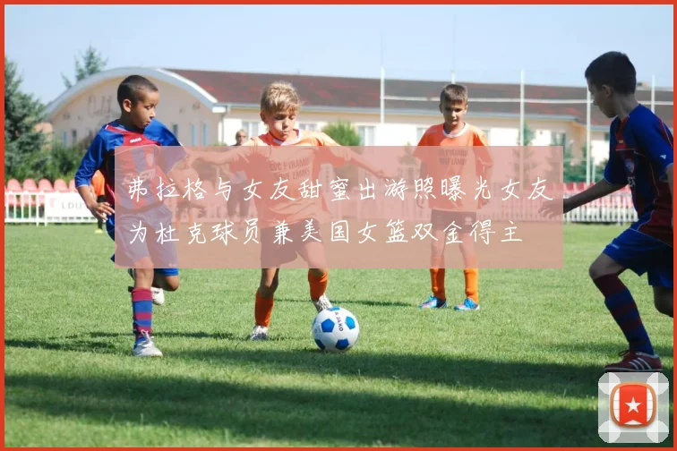 弗拉格与女友甜蜜出游照曝光女友为杜克球员兼美国女篮双金得主