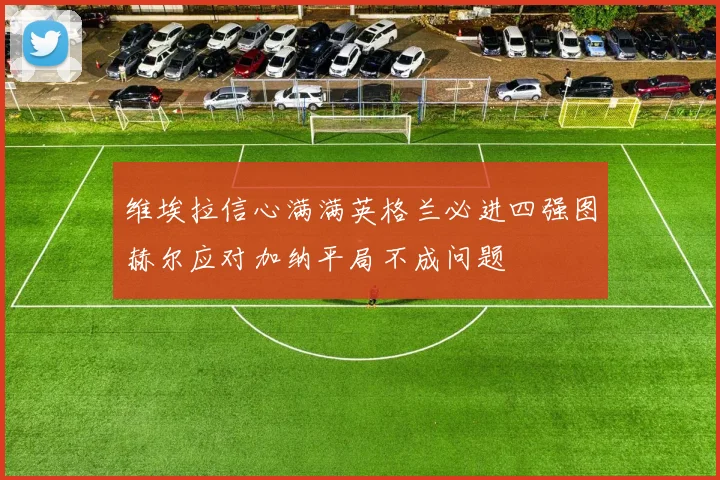 维埃拉信心满满英格兰必进四强图赫尔应对加纳平局不成问题
