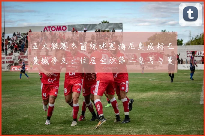 五大联赛冬窗综述塞梅尼奥成标王曼城净支出位居全欧第二皇马与曼联均未投入
